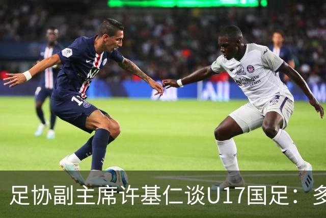 足协副主席许基仁谈U17国足：多跟强队比赛，不计较一时的胜负